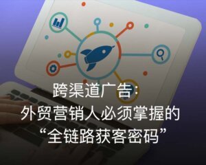 跨渠道广告（Cross-Channel Advertising）：外贸营销人必须掌握的 “全链路获客密码”